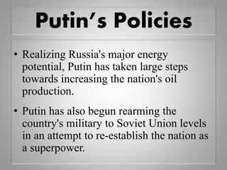 Putin’s Policies
• Realizing Russia's major energy
potential, Putin has taken large steps
towards increasing the nation's oil
production.
• Putin has also begun rearming the
country's military to Soviet Union levels
in an attempt to re-establish the nation as
a superpower.
 