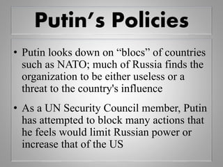 Putin’s Policies
• Putin looks down on “blocs” of countries
such as NATO; much of Russia finds the
organization to be either useless or a
threat to the country's influence
• As a UN Security Council member, Putin
has attempted to block many actions that
he feels would limit Russian power or
increase that of the US
 