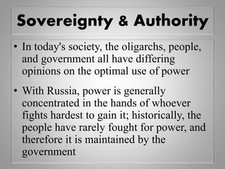 Sovereignty & Authority
• In today's society, the oligarchs, people,
and government all have differing
opinions on the optimal use of power
• With Russia, power is generally
concentrated in the hands of whoever
fights hardest to gain it; historically, the
people have rarely fought for power, and
therefore it is maintained by the
government
 