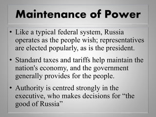 Maintenance of Power
• Like a typical federal system, Russia
operates as the people wish; representatives
are elected popularly, as is the president.
• Standard taxes and tariffs help maintain the
nation's economy, and the government
generally provides for the people.
• Authority is centred strongly in the
executive, who makes decisions for “the
good of Russia”
 
