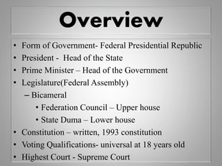 Overview
• Form of Government- Federal Presidential Republic
• President - Head of the State
• Prime Minister – Head of the Government
• Legislature(Federal Assembly)
– Bicameral
• Federation Council – Upper house
• State Duma – Lower house
• Constitution – written, 1993 constitution
• Voting Qualifications- universal at 18 years old
• Highest Court - Supreme Court
 