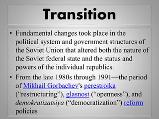 Transition
• Fundamental changes took place in the
political system and government structures of
the Soviet Union that altered both the nature of
the Soviet federal state and the status and
powers of the individual republics.
• From the late 1980s through 1991—the period
of Mikhail Gorbachev's perestroika
(“restructuring”), glasnost (“openness”), and
demokratizatsiya (“democratization”) reform
policies
 