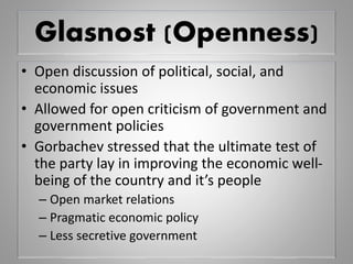 Glasnost (Openness)
• Open discussion of political, social, and
economic issues
• Allowed for open criticism of government and
government policies
• Gorbachev stressed that the ultimate test of
the party lay in improving the economic well-
being of the country and it’s people
– Open market relations
– Pragmatic economic policy
– Less secretive government
 