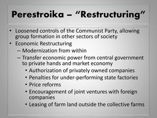 Perestroika – “Restructuring”
• Loosened controls of the Communist Party, allowing
group formation in other sectors of society
• Economic Restructuring
– Modernization from within
– Transfer economic power from central government
to private hands and market economy
• Authorization of privately owned companies
• Penalties for under-performing state factories
• Price reforms
• Encouragement of joint ventures with foreign
companies
• Leasing of farm land outside the collective farms
 