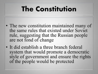 The Constitution
• The new constitution maintained many of
the same rules that existed under Soviet
rule, suggesting that the Russian people
are not fond of change
• It did establish a three branch federal
system that would promote a democratic
style of government and ensure the rights
of the people would be protected
 