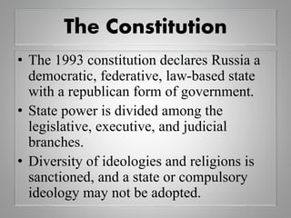 The Constitution
• The 1993 constitution declares Russia a
democratic, federative, law-based state
with a republican form of government.
• State power is divided among the
legislative, executive, and judicial
branches.
• Diversity of ideologies and religions is
sanctioned, and a state or compulsory
ideology may not be adopted.
 