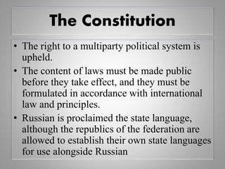 The Constitution
• The right to a multiparty political system is
upheld.
• The content of laws must be made public
before they take effect, and they must be
formulated in accordance with international
law and principles.
• Russian is proclaimed the state language,
although the republics of the federation are
allowed to establish their own state languages
for use alongside Russian
 