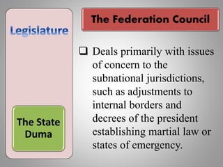 The Federation Council
The State
Duma
 Deals primarily with issues
of concern to the
subnational jurisdictions,
such as adjustments to
internal borders and
decrees of the president
establishing martial law or
states of emergency.
 