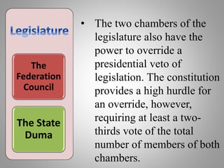 The
Federation
Council
The State
Duma
• The two chambers of the
legislature also have the
power to override a
presidential veto of
legislation. The constitution
provides a high hurdle for
an override, however,
requiring at least a two-
thirds vote of the total
number of members of both
chambers.
 