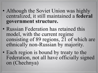 • Although the Soviet Union was highly
centralized, it still maintained a federal
government structure.
• Russian Federation has retained this
model, with the current regime
consisting of 89 regions, 21 of which are
ethnically non-Russian by majority.
• Each region is bound by treaty to the
Federation, not all have officially signed
on (Chechnya)
 