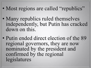 • Most regions are called “republics”
• Many republics ruled themselves
independently, but Putin has cracked
down on this.
• Putin ended direct election of the 89
regional governors, they are now
nominated by the president and
confirmed by the regional
legislatures
 