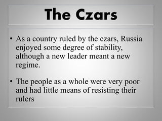 The Czars
• As a country ruled by the czars, Russia
enjoyed some degree of stability,
although a new leader meant a new
regime.
• The people as a whole were very poor
and had little means of resisting their
rulers
 