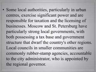 • Some local authorities, particularly in urban
centres, exercise significant power and are
responsible for taxation and the licensing of
businesses. Moscow and St. Petersburg have
particularly strong local governments, with
both possessing a tax base and government
structure that dwarf the country's other regions.
Local councils in smaller communities are
commonly rubber-stamp agencies, accountable
to the city administrator, who is appointed by
the regional governor.
 