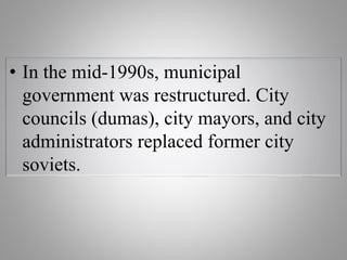 • In the mid-1990s, municipal
government was restructured. City
councils (dumas), city mayors, and city
administrators replaced former city
soviets.
 