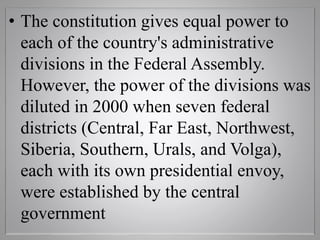 • The constitution gives equal power to
each of the country's administrative
divisions in the Federal Assembly.
However, the power of the divisions was
diluted in 2000 when seven federal
districts (Central, Far East, Northwest,
Siberia, Southern, Urals, and Volga),
each with its own presidential envoy,
were established by the central
government
 