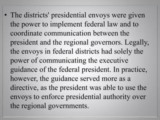 • The districts' presidential envoys were given
the power to implement federal law and to
coordinate communication between the
president and the regional governors. Legally,
the envoys in federal districts had solely the
power of communicating the executive
guidance of the federal president. In practice,
however, the guidance served more as a
directive, as the president was able to use the
envoys to enforce presidential authority over
the regional governments.
 