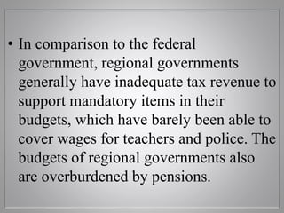 • In comparison to the federal
government, regional governments
generally have inadequate tax revenue to
support mandatory items in their
budgets, which have barely been able to
cover wages for teachers and police. The
budgets of regional governments also
are overburdened by pensions.
 
