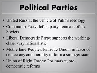 Political Parties
• United Russia: the vehicle of Putin's ideology
• Communist Party: leftist party, remnant of the
Soviets
• Liberal Democratic Party: supports the working-
class, very nationalistic
• Motherland-People's Patriotic Union: in favor of
democracy and morality to form a stronger state
• Union of Right Forces: Pro-market, pro-
democratic reforms
 