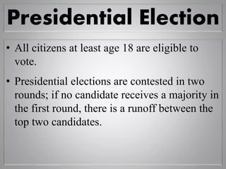Presidential Election
• All citizens at least age 18 are eligible to
vote.
• Presidential elections are contested in two
rounds; if no candidate receives a majority in
the first round, there is a runoff between the
top two candidates.
 