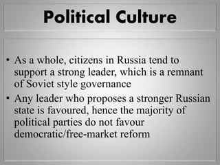 Political Culture
• As a whole, citizens in Russia tend to
support a strong leader, which is a remnant
of Soviet style governance
• Any leader who proposes a stronger Russian
state is favoured, hence the majority of
political parties do not favour
democratic/free-market reform
 