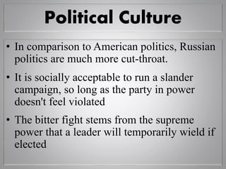 Political Culture
• In comparison to American politics, Russian
politics are much more cut-throat.
• It is socially acceptable to run a slander
campaign, so long as the party in power
doesn't feel violated
• The bitter fight stems from the supreme
power that a leader will temporarily wield if
elected
 