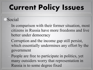 Current Policy Issues
Social
 In comparison with their former situation, most
citizens in Russia have more freedoms and live
better under democracy
 Corruption and the income gap still persist,
which essentially undermines any effort by the
government
 People are free to participate in politics, yet
many outsiders worry that representation in
Russia is to some degree fixed
 