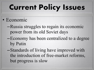 Current Policy Issues
• Economic
–Russia struggles to regain its economic
power from its old Soviet days
–Economy has been centralized to a degree
by Putin
–Standards of living have improved with
the introduction of free-market reforms,
but progress is slow
 