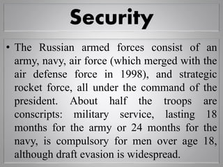 Security
• The Russian armed forces consist of an
army, navy, air force (which merged with the
air defense force in 1998), and strategic
rocket force, all under the command of the
president. About half the troops are
conscripts: military service, lasting 18
months for the army or 24 months for the
navy, is compulsory for men over age 18,
although draft evasion is widespread.
 