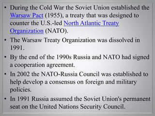• During the Cold War the Soviet Union established the
Warsaw Pact (1955), a treaty that was designed to
counter the U.S.-led North Atlantic Treaty
Organization (NATO).
• The Warsaw Treaty Organization was dissolved in
1991.
• By the end of the 1990s Russia and NATO had signed
a cooperation agreement.
• In 2002 the NATO-Russia Council was established to
help develop a consensus on foreign and military
policies.
• In 1991 Russia assumed the Soviet Union's permanent
seat on the United Nations Security Council.
 