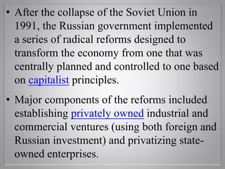 • After the collapse of the Soviet Union in
1991, the Russian government implemented
a series of radical reforms designed to
transform the economy from one that was
centrally planned and controlled to one based
on capitalist principles.
• Major components of the reforms included
establishing privately owned industrial and
commercial ventures (using both foreign and
Russian investment) and privatizing state-
owned enterprises.
 