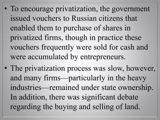 • To encourage privatization, the government
issued vouchers to Russian citizens that
enabled them to purchase of shares in
privatized firms, though in practice these
vouchers frequently were sold for cash and
were accumulated by entrepreneurs.
• The privatization process was slow, however,
and many firms—particularly in the heavy
industries—remained under state ownership.
In addition, there was significant debate
regarding the buying and selling of land.
 