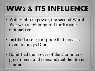 WW2 & ITS INFLUENCE
• With Stalin in power, the second World
War was a lightning rod for Russian
nationalism.
• Instilled a sense of pride that persists
even in todays Duma.
• Solidified the power of the Communist
government and consolidated the Soviet
Union.
 