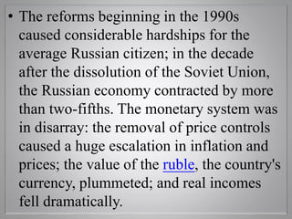 • The reforms beginning in the 1990s
caused considerable hardships for the
average Russian citizen; in the decade
after the dissolution of the Soviet Union,
the Russian economy contracted by more
than two-fifths. The monetary system was
in disarray: the removal of price controls
caused a huge escalation in inflation and
prices; the value of the ruble, the country's
currency, plummeted; and real incomes
fell dramatically.
 