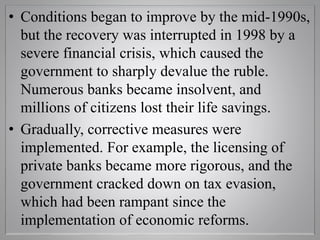• Conditions began to improve by the mid-1990s,
but the recovery was interrupted in 1998 by a
severe financial crisis, which caused the
government to sharply devalue the ruble.
Numerous banks became insolvent, and
millions of citizens lost their life savings.
• Gradually, corrective measures were
implemented. For example, the licensing of
private banks became more rigorous, and the
government cracked down on tax evasion,
which had been rampant since the
implementation of economic reforms.
 