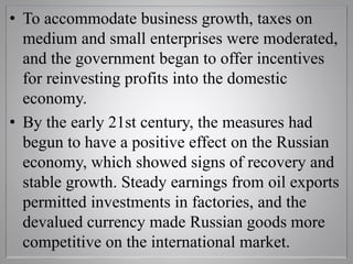 • To accommodate business growth, taxes on
medium and small enterprises were moderated,
and the government began to offer incentives
for reinvesting profits into the domestic
economy.
• By the early 21st century, the measures had
begun to have a positive effect on the Russian
economy, which showed signs of recovery and
stable growth. Steady earnings from oil exports
permitted investments in factories, and the
devalued currency made Russian goods more
competitive on the international market.
 