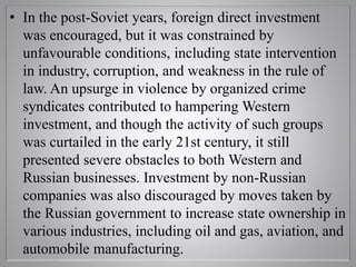 • In the post-Soviet years, foreign direct investment
was encouraged, but it was constrained by
unfavourable conditions, including state intervention
in industry, corruption, and weakness in the rule of
law. An upsurge in violence by organized crime
syndicates contributed to hampering Western
investment, and though the activity of such groups
was curtailed in the early 21st century, it still
presented severe obstacles to both Western and
Russian businesses. Investment by non-Russian
companies was also discouraged by moves taken by
the Russian government to increase state ownership in
various industries, including oil and gas, aviation, and
automobile manufacturing.
 