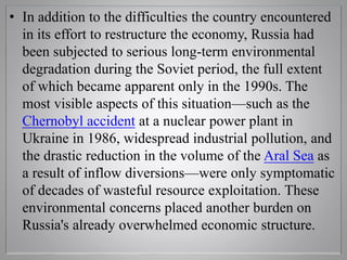• In addition to the difficulties the country encountered
in its effort to restructure the economy, Russia had
been subjected to serious long-term environmental
degradation during the Soviet period, the full extent
of which became apparent only in the 1990s. The
most visible aspects of this situation—such as the
Chernobyl accident at a nuclear power plant in
Ukraine in 1986, widespread industrial pollution, and
the drastic reduction in the volume of the Aral Sea as
a result of inflow diversions—were only symptomatic
of decades of wasteful resource exploitation. These
environmental concerns placed another burden on
Russia's already overwhelmed economic structure.
 