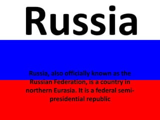 Russia
Russia, also officially known as the
Russian Federation, is a country in
northern Eurasia. It is a federal semi-
presidential republic
 