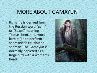 MORE ABOUT GAMAYUN
• Its name is derived form
the Russian word “gam”
or “kaam” meaning
“noise "hence the word
kamlat(i.e to perform
shamanistic rituals)and
shaman. The Gamayun is
normally depicted as a
large bird with a woman’s
head.
 