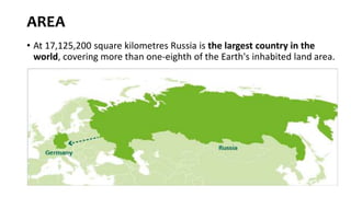 AREA
• At 17,125,200 square kilometres Russia is the largest country in the
world, covering more than one-eighth of the Earth's inhabited land area.
 