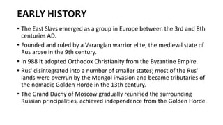 EARLY HISTORY
• The East Slavs emerged as a group in Europe between the 3rd and 8th
centuries AD.
• Founded and ruled by a Varangian warrior elite, the medieval state of
Rus arose in the 9th century.
• In 988 it adopted Orthodox Christianity from the Byzantine Empire.
• Rus' disintegrated into a number of smaller states; most of the Rus'
lands were overrun by the Mongol invasion and became tributaries of
the nomadic Golden Horde in the 13th century.
• The Grand Duchy of Moscow gradually reunified the surrounding
Russian principalities, achieved independence from the Golden Horde.
 