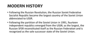 MODERN HISTORY
• Following the Russian Revolution, the Russian Soviet Federative
Socialist Republic became the largest country of the Soviet Union
abbreviated to USSR.
• Following the partition of the Soviet Union in 1991, fourteen
independent republics emerged from the USSR; as the largest, the
Russian SFSR reconstituted itself as the Russian Federation and is
recognized as the sole successor state of the Soviet Union.
 