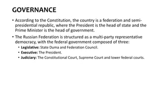 GOVERNANCE
• According to the Constitution, the country is a federation and semi-
presidential republic, where the President is the head of state and the
Prime Minister is the head of government.
• The Russian Federation is structured as a multi-party representative
democracy, with the federal government composed of three:
• Legislative: State Duma and Federation Council.
• Executive: The President.
• Judiciary: The Constitutional Court, Supreme Court and lower federal courts.
 