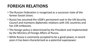 FOREIGN RELATIONS
• The Russian Federation is recognized as a successor state of the
former Soviet Union.
• Russia has assumed the USSR's permanent seat in the UN Security
Council and maintains diplomatic relations with 191 countries and
has 144 embassies.
• The foreign policy is determined by the President and implemented
by the Ministry of Foreign Affairs of Russia.
• While Russia is commonly accepted to be a great power, in recent
years it has been characterized as a potential superpower.
 