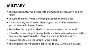MILITARY
• The Russian military is divided into the Ground Forces, Navy, and Air
Force.
• In 2006, the military had 1 million personnel on active duty.
• It is mandatory for all male citizens aged 18–27 to be drafted for a
year of service in Armed Forces.
• Russia has the largest stockpile of nuclear weapons in the world.
• It has the second largest fleet of ballistic missile submarines and is the
only country apart from the US with a strategic bomber force.
• Russia's tank force is the largest in the world.
• The official military budget is set to rise to US$ 93.9 billion in 2016.
 