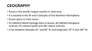 GEOGRAPHY
• Russia is the world's largest country in total area.
• It is located in the W and E latitudes of the Northern Hemisphere.
• Russia spans 11 time zones.
• 23 UNESCO World Heritage Sites in Russia, 40 UNESCO biosphere
reserves, 41 national parks and 101 nature reserves.
• It lies between latitudes 41° and 82° N, and longitudes 19° E and 169° W.
 
