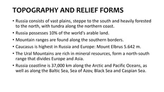 TOPOGRAPHY AND RELIEF FORMS
• Russia consists of vast plains, steppe to the south and heavily forested
to the north, with tundra along the northern coast.
• Russia possesses 10% of the world's arable land.
• Mountain ranges are found along the southern borders.
• Caucasus is highest in Russia and Europe: Mount Elbrus 5.642 m.
• The Ural Mountains are rich in mineral resources, form a north-south
range that divides Europe and Asia.
• Russia coastline is 37,000 km along the Arctic and Pacific Oceans, as
well as along the Baltic Sea, Sea of Azov, Black Sea and Caspian Sea.
 
