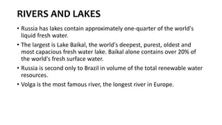 RIVERS AND LAKES
• Russia has lakes contain approximately one-quarter of the world's
liquid fresh water.
• The largest is Lake Baikal, the world's deepest, purest, oldest and
most capacious fresh water lake. Baikal alone contains over 20% of
the world's fresh surface water.
• Russia is second only to Brazil in volume of the total renewable water
resources.
• Volga is the most famous river, the longest river in Europe.
 