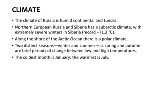 CLIMATE
• The climate of Russia is humid continental and tundra.
• Northern European Russia and Siberia has a subarctic climate, with
extremely severe winters in Siberia (record −71.2 °C).
• Along the shore of the Arctic Ocean there is a polar climate.
• Two distinct seasons—winter and summer—as spring and autumn
are brief periods of change between low and high temperatures.
• The coldest month is January; the warmest is July.
 