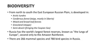 BIODIVERSITY
• From north to south the East European Russian Plain, is developed in:
• Arctic tundra
• Coniferous forest (taiga, mostly in Siberia)
• Mixed and broad-leaf forests
• Grassland (steppe)
• Semi-desert (fringing the Caspian Sea)
• Russia has the world's largest forest reserves, known as "the lungs of
Europe", second only to the Amazon Rainforest.
• There are 266 mammal species and 780 bird species in Russia.
 